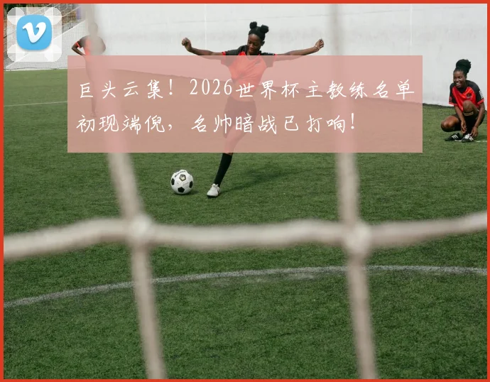 巨头云集！2026世界杯主教练名单初现端倪，名帅暗战已打响！