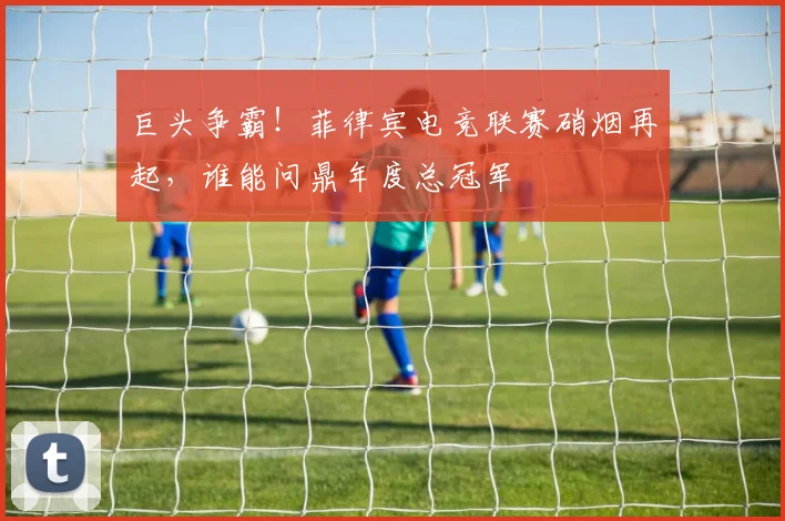 巨头争霸！菲律宾电竞联赛硝烟再起，谁能问鼎年度总冠军